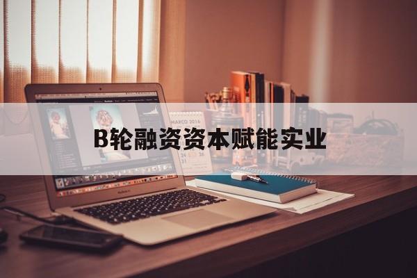 南宁市B轮融资资本赋能实业(b轮融资公司值得工作吗)